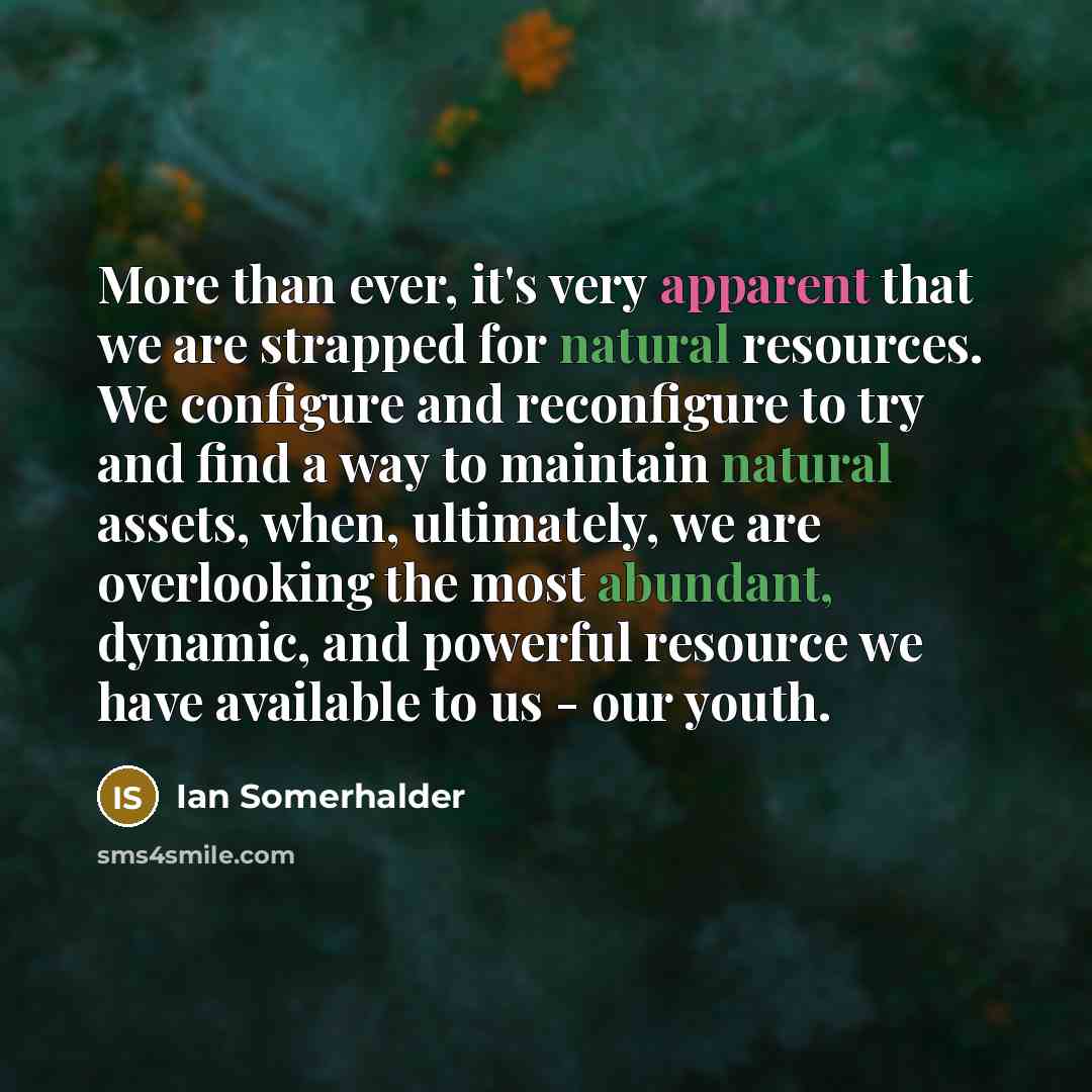 “More than ever, it's very apparent that we are strapped for natural resources. We configure and reconfigure to try and find a way to maintain natural assets, when, ultimately, we are overlooking the most abundant, dynamic, and powerful resource we have available to us - our youth.” quote by Ian Somerhalder