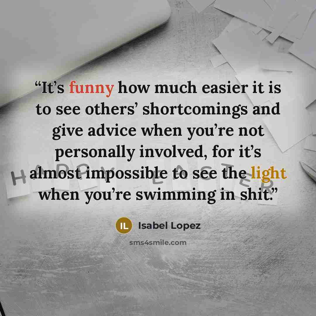 “It’s funny how much easier it is to see others’ shortcomings and give advice when you’re not personally involved, for it’s almost impossible to see the light when you’re swimming in shit.” quote by Isabel Lopez