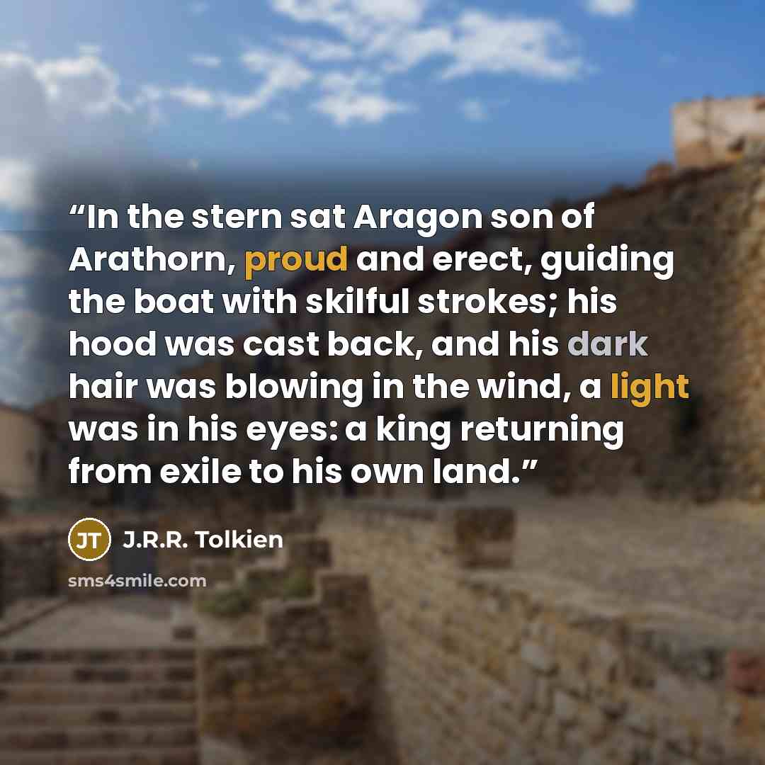 “In the stern sat Aragon son of Arathorn, proud and erect, guiding the boat with skilful strokes; his hood was cast back, and his dark hair was blowing in the wind, a light was in his eyes: a king returning from exile to his own land.” quote by J.R.R. Tolkien