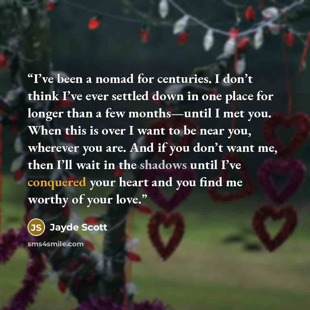 “I’ve been a nomad for centuries. I don’t think I’ve ever settled down in one place for longer than a few months—until I met you. When this is over I want to be near you, wherever you are. And if you don’t want me, then I’ll wait in the shadows until I’ve conquered your heart and you find me worthy…” quote by Jayde Scott
