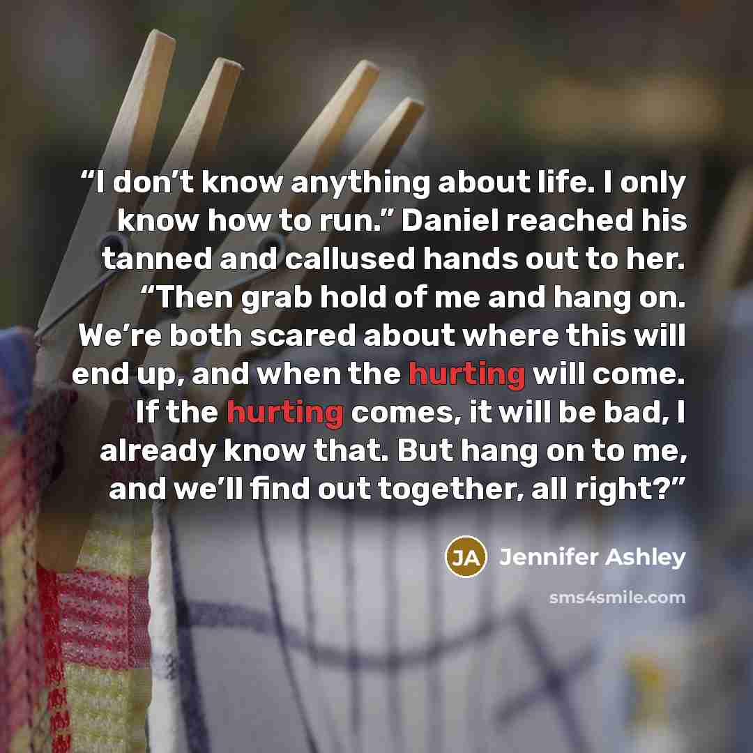“I don’t know anything about life. I only know how to run.” Daniel reached his tanned and callused hands out to her. “Then grab hold of me and hang on. We’re both scared about where this will end up, and when the hurting will come. If the hurting comes, it will be bad, I already know that. But hang…” quote by Jennifer Ashley