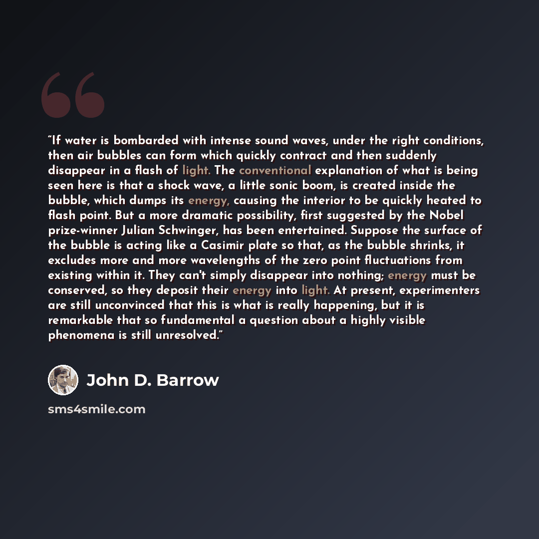 “If water is bombarded with intense sound waves, under the right conditions, then air bubbles can form which quickly contract and then suddenly disappear in a flash of light. The conventional explanation of what is being seen here is that a shock wave, a little sonic boom, is created inside the…” quote by John D. Barrow