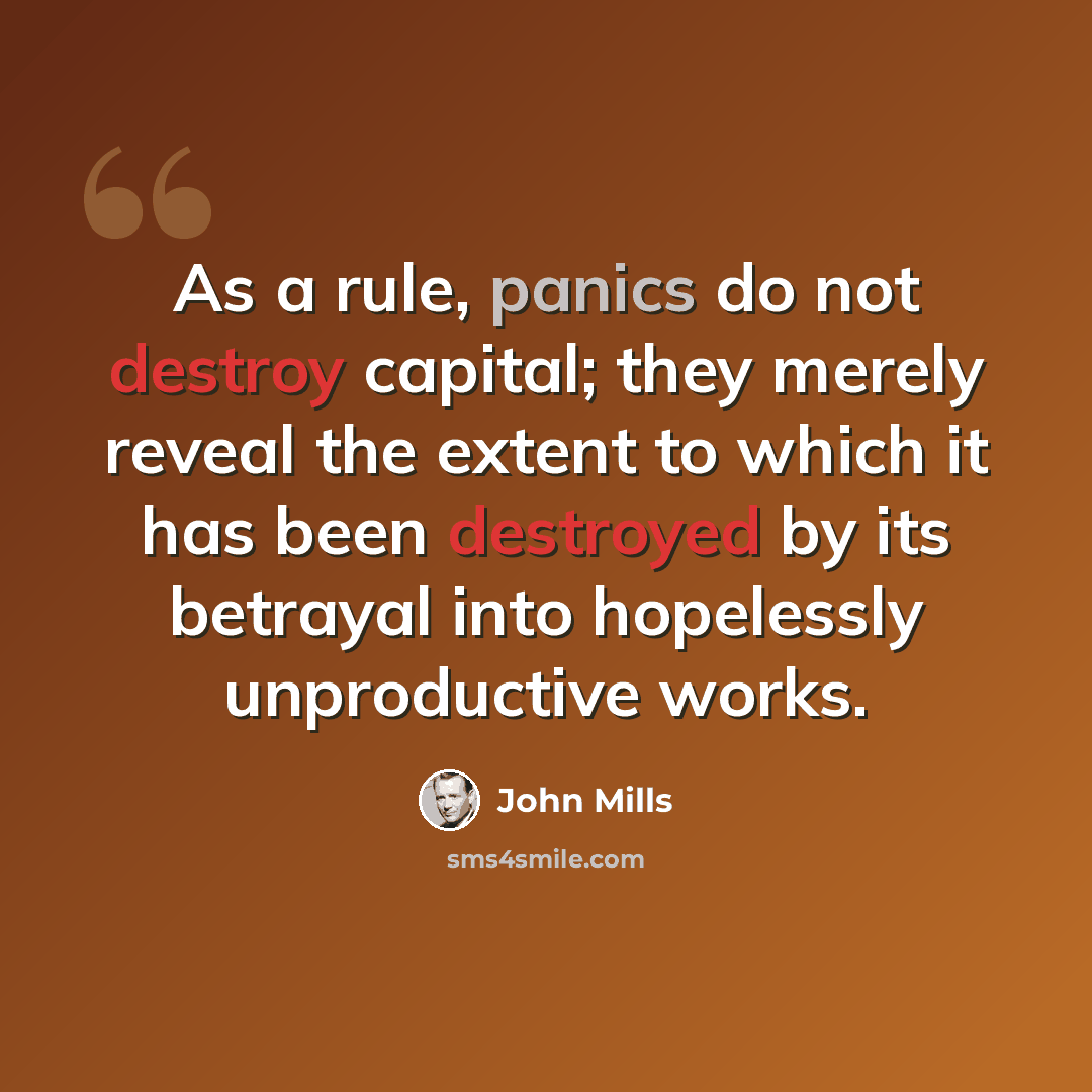 “As a rule, panics do not destroy capital; they merely reveal the extent to which it has been destroyed by its betrayal into hopelessly unproductive works.” quote by John Mills