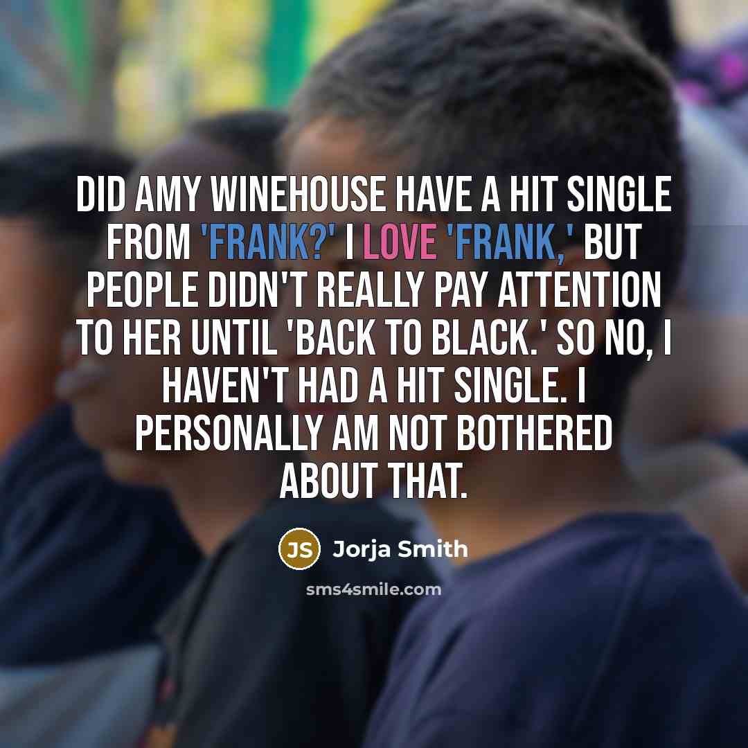 “Did Amy Winehouse have a hit single from 'Frank?' I love 'Frank,' but people didn't really pay attention to her until 'Back to Black.' So no, I haven't had a hit single. I personally am not bothered about that.” quote by Jorja Smith