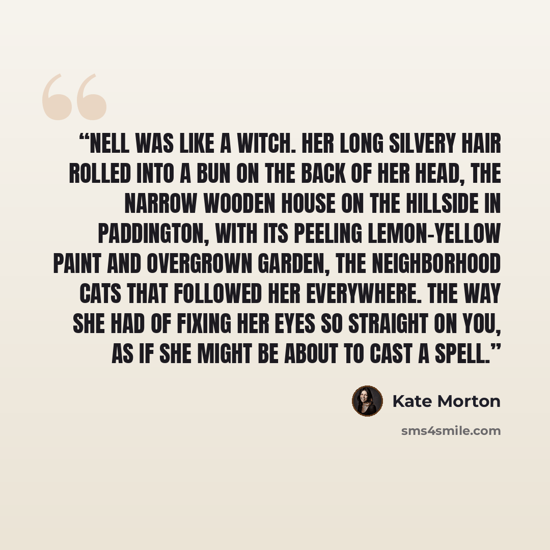 “Nell was like a witch. Her long silvery hair rolled into a bun on the back of her head, the narrow wooden house on the hillside in Paddington, with its peeling lemon-yellow paint and overgrown garden, the neighborhood cats that followed her everywhere. The way she had of fixing her eyes so…” quote by Kate Morton