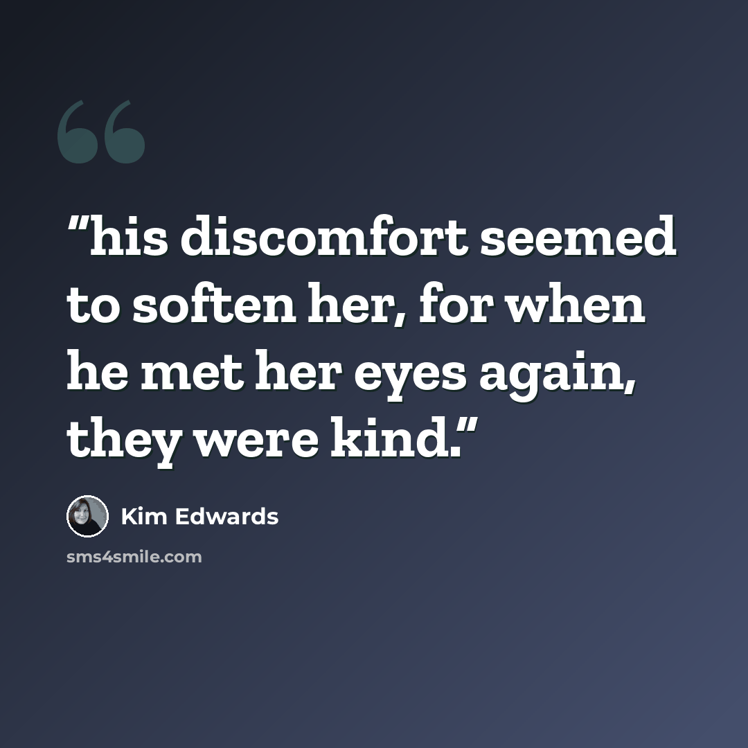 “his discomfort seemed to soften her, for when he met her eyes again, they were kind.” quote by Kim Edwards