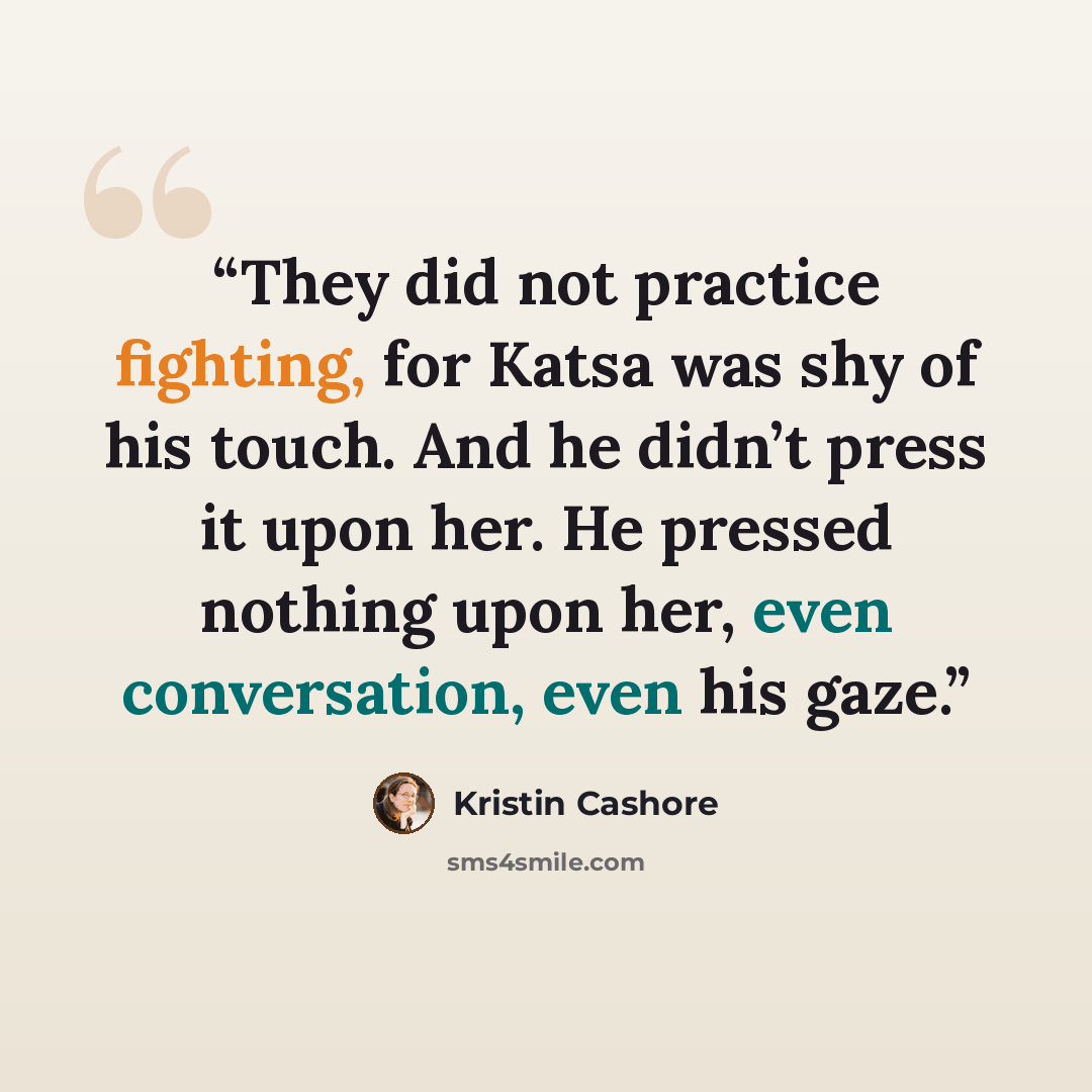 “They did not practice fighting, for Katsa was shy of his touch. And he didn’t press it upon her. He pressed nothing upon her, even conversation, even his gaze.” quote by Kristin Cashore
