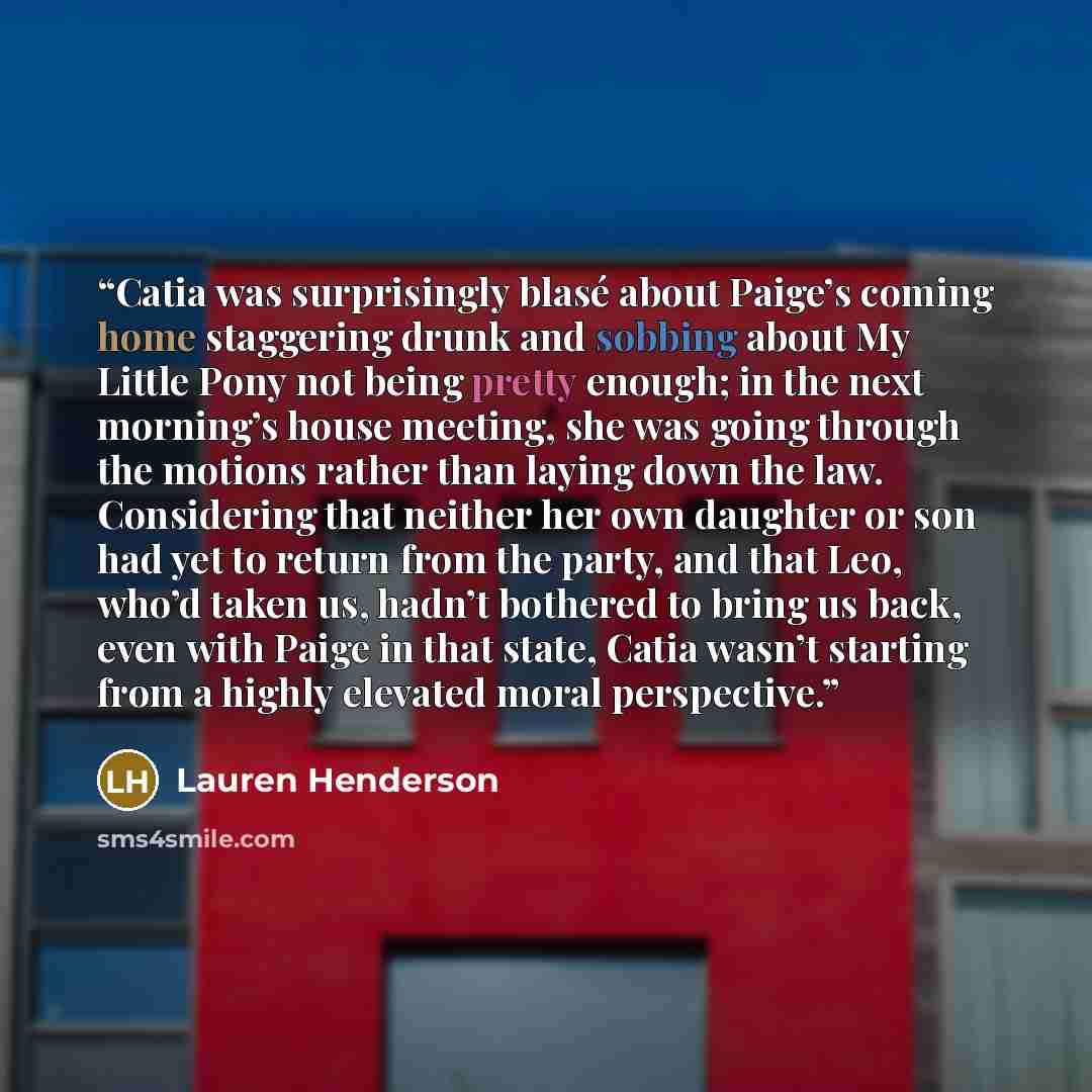“Catia was surprisingly blasé about Paige’s coming home staggering drunk and sobbing about My Little Pony not being pretty enough; in the next morning’s house meeting, she was going through the motions rather than laying down the law. Considering that neither her own daughter or son had yet to…” quote by Lauren Henderson