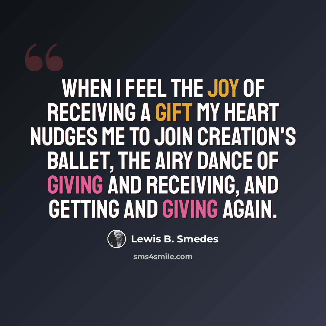 “When I feel the joy of receiving a gift my heart nudges me to join creation's ballet, the airy dance of giving and receiving, and getting and giving again.” quote by Lewis B. Smedes