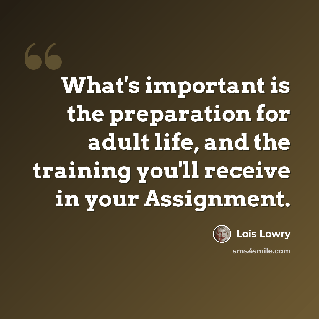 “What's important is the preparation for adult life, and the training you'll receive in your Assignment.” quote by Lois Lowry
