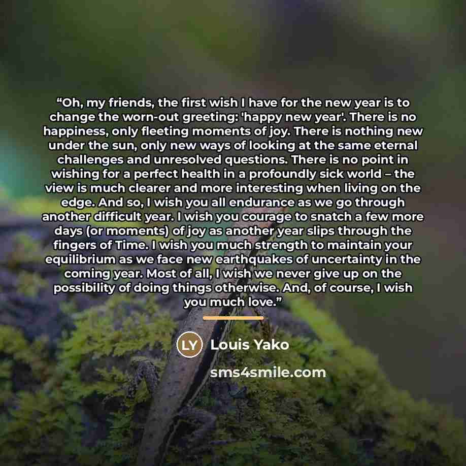 “Oh, my friends, the first wish I have for the new year is to change the worn-out greeting: 'happy new year'. There is no happiness, only fleeting moments of joy. There is nothing new under the sun, only new ways of looking at the same eternal challenges and unresolved questions. There is no point…” quote by Louis Yako