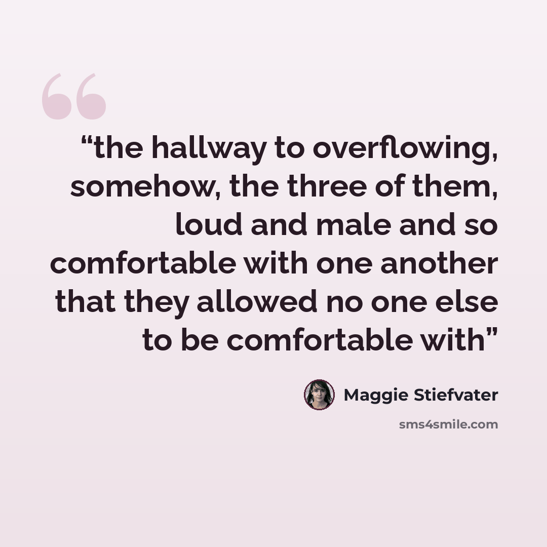“the hallway to overflowing, somehow, the three of them, loud and male and so comfortable with one another that they allowed no one else to be comfortable with” quote by Maggie Stiefvater