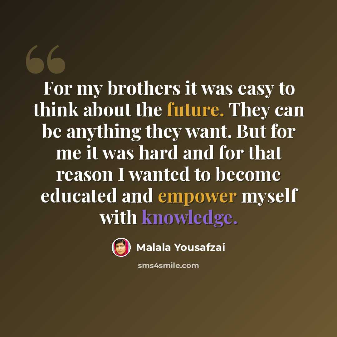 “For my brothers it was easy to think about the future. They can be anything they want. But for me it was hard and for that reason I wanted to become educated and empower myself with knowledge.” quote by Malala Yousafzai
