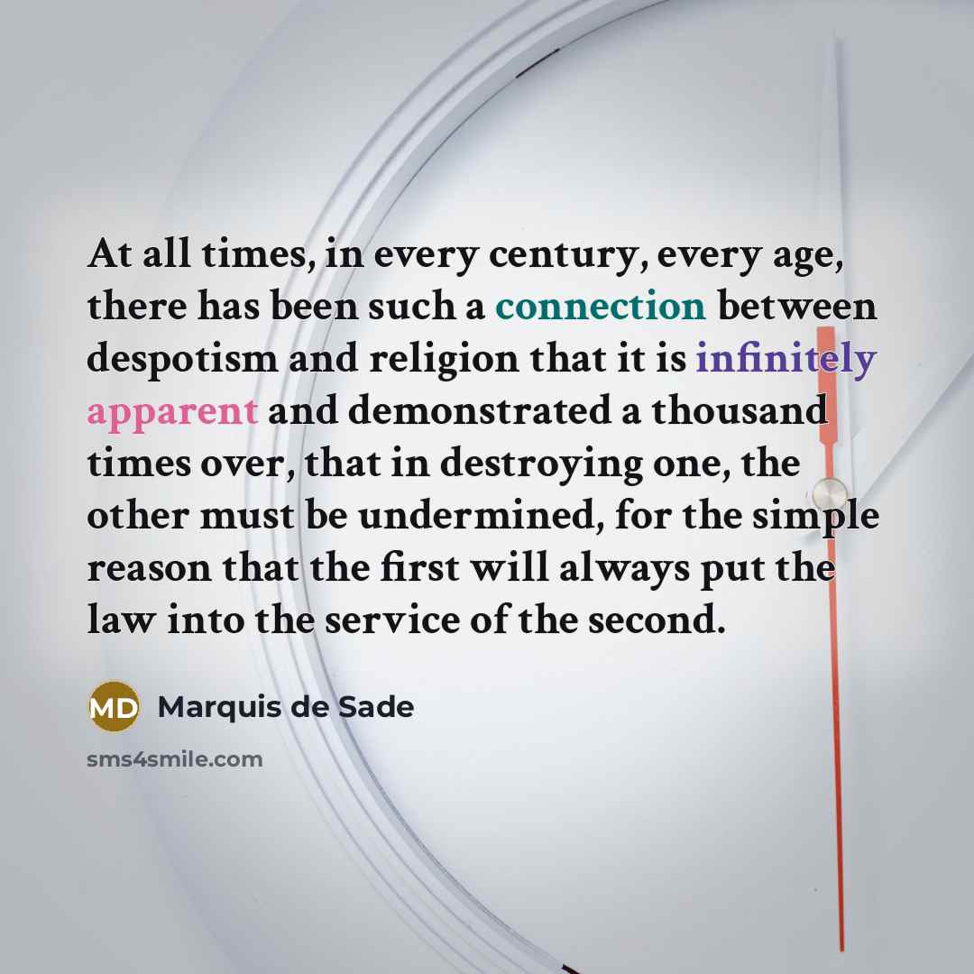 “At all times, in every century, every age, there has been such a connection between despotism and religion that it is infinitely apparent and demonstrated a thousand times over, that in destroying one, the other must be undermined, for the simple reason that the first will always put the law into…” quote by Marquis de Sade