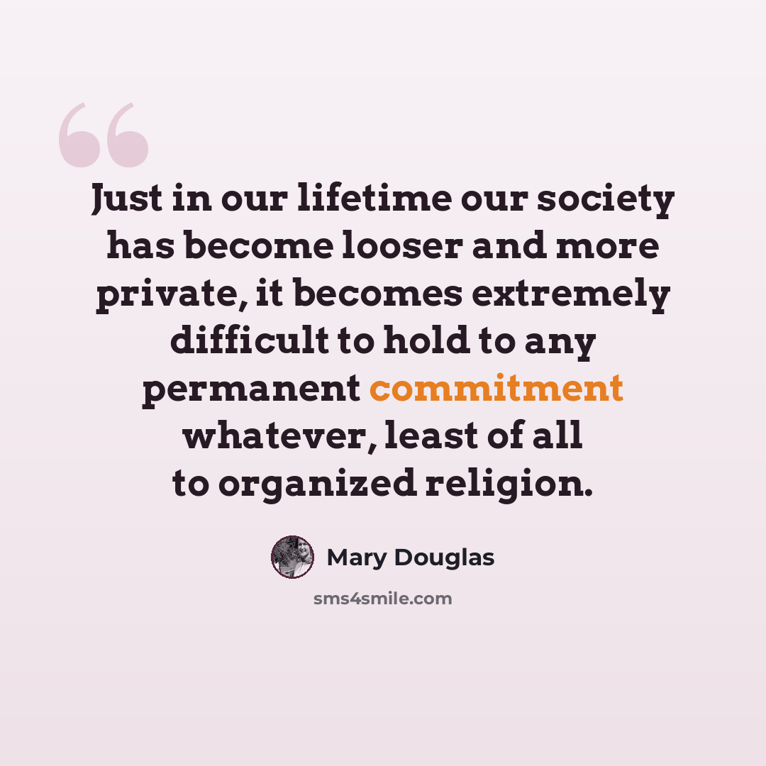 “Just in our lifetime our society has become looser and more private, it becomes extremely difficult to hold to any permanent commitment whatever, least of all to organized religion.” quote by Mary Douglas