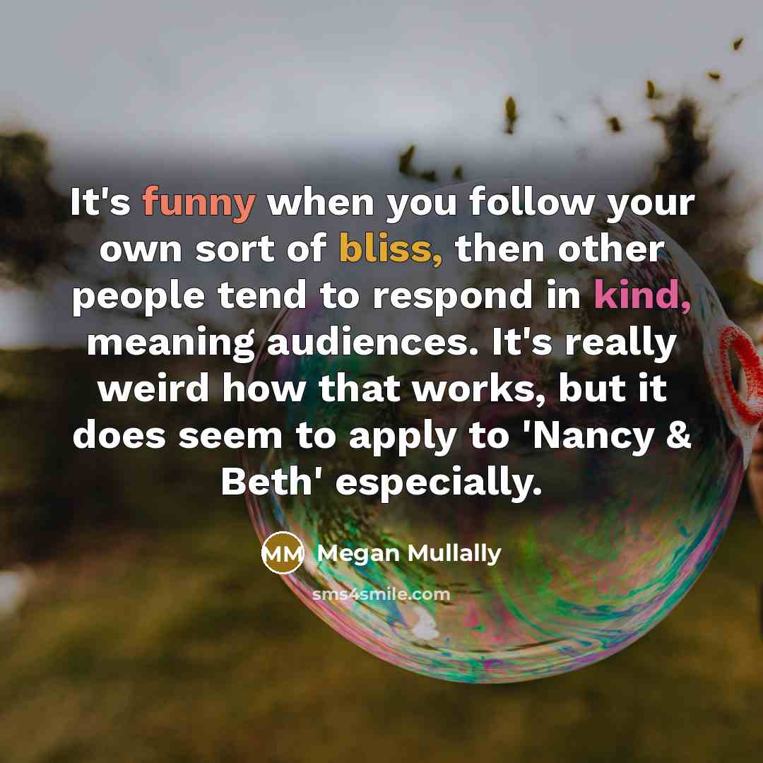 “It's funny when you follow your own sort of bliss, then other people tend to respond in kind, meaning audiences. It's really weird how that works, but it does seem to apply to 'Nancy & Beth' especially.” quote by Megan Mullally
