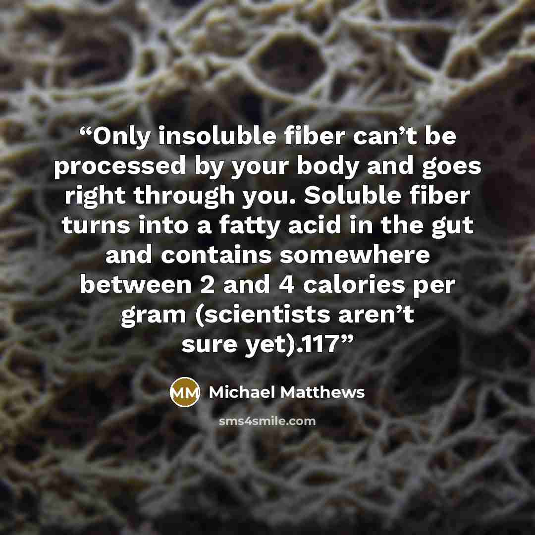 “Only insoluble fiber can’t be processed by your body and goes right through you. Soluble fiber turns into a fatty acid in the gut and contains somewhere between 2 and 4 calories per gram (scientists aren’t sure yet).117” quote by Michael Matthews