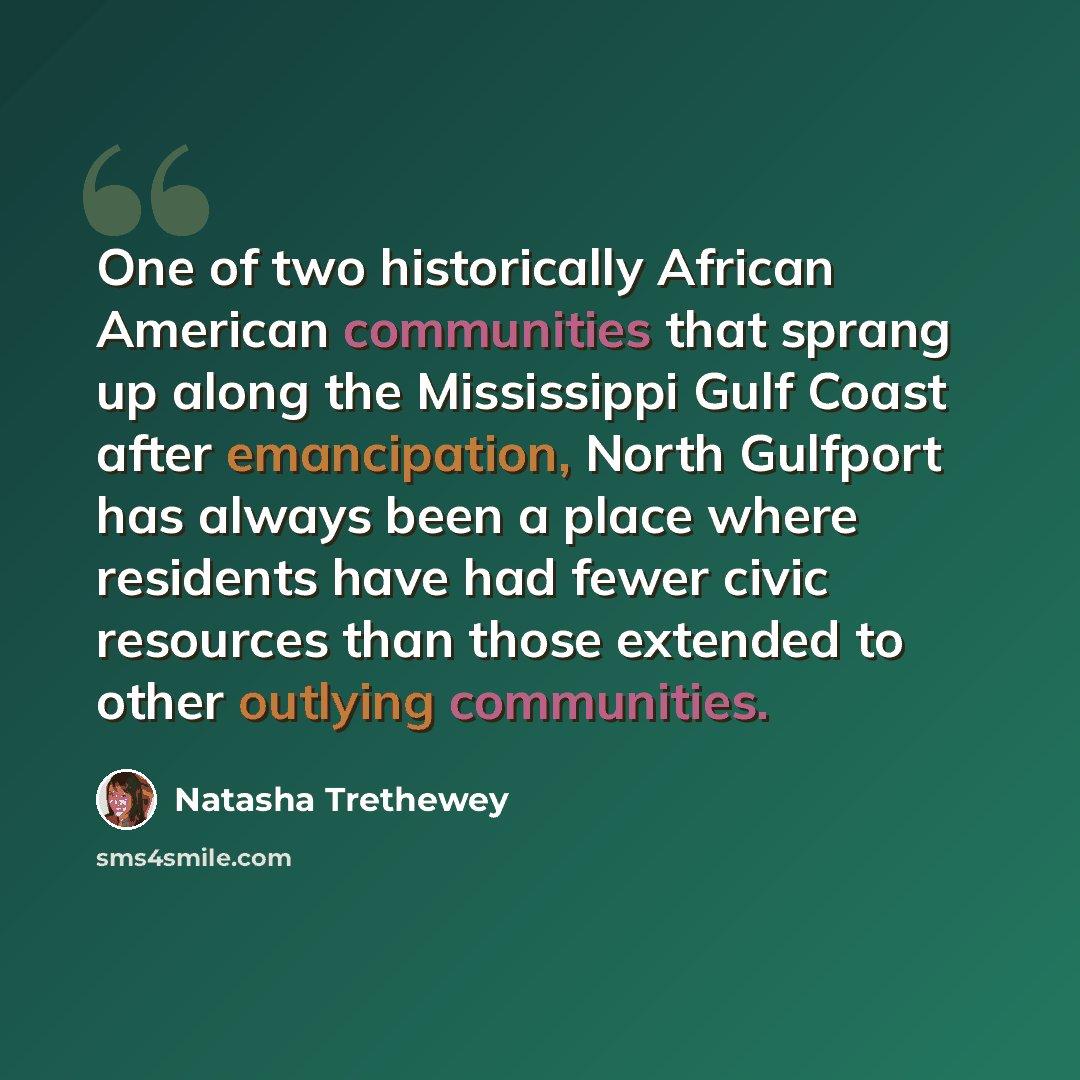 “One of two historically African American communities that sprang up along the Mississippi Gulf Coast after emancipation, North Gulfport has always been a place where residents have had fewer civic resources than those extended to other outlying communities.” quote by Natasha Trethewey