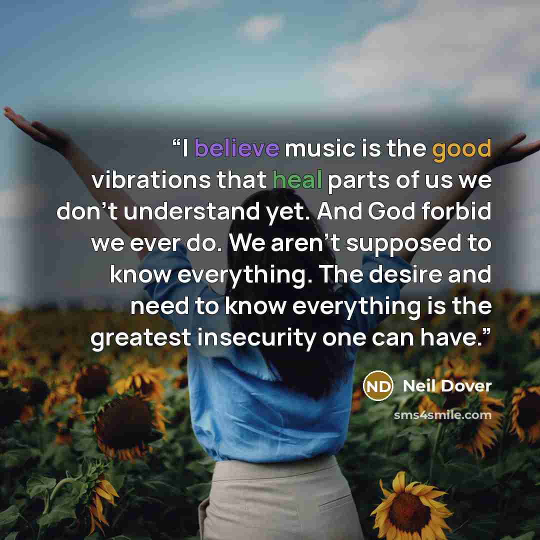 “I believe music is the good vibrations that heal parts of us we don’t understand yet. And God forbid we ever do. We aren’t supposed to know everything. The desire and need to know everything is the greatest insecurity one can have.” quote by Neil Dover