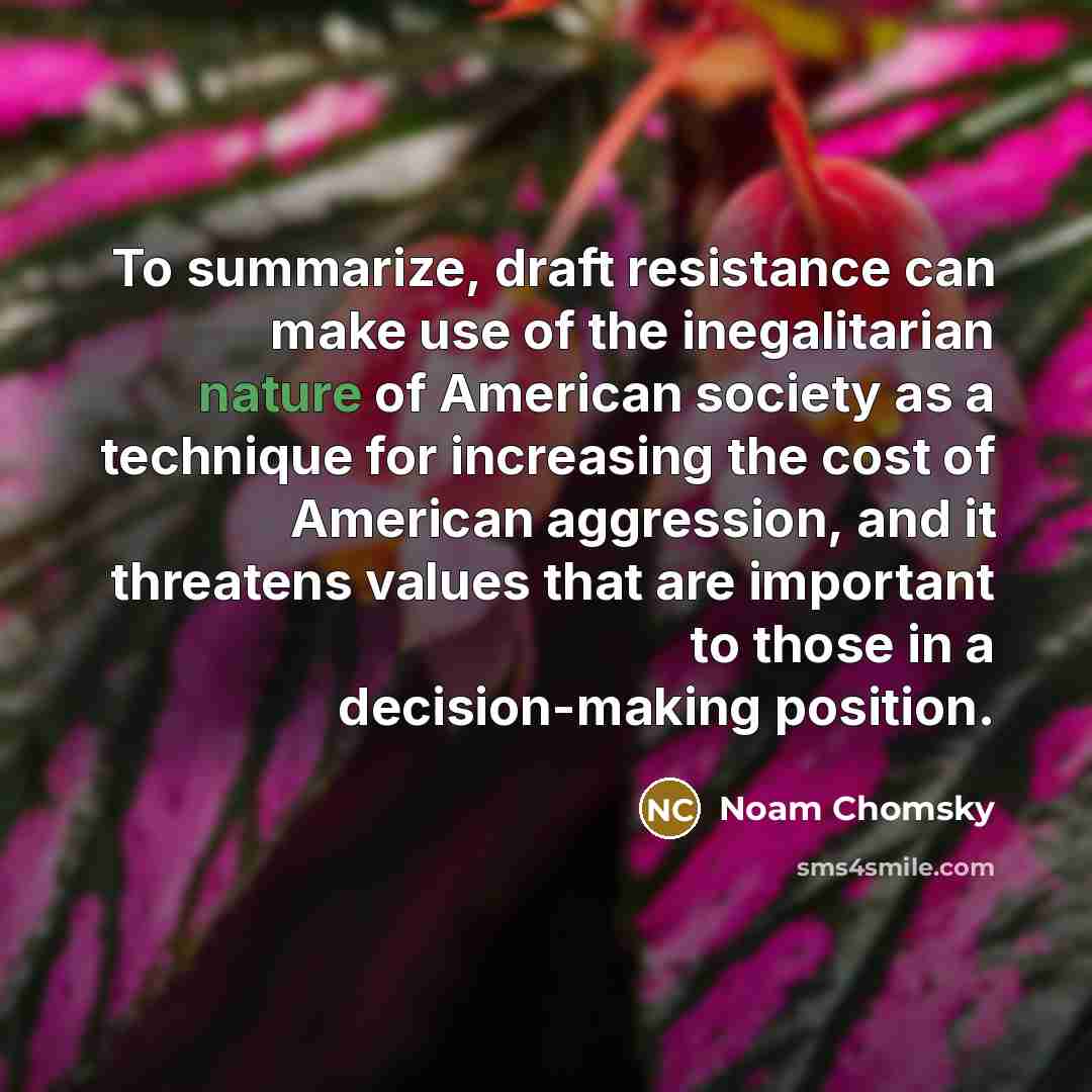 “To summarize, draft resistance can make use of the inegalitarian nature of American society as a technique for increasing the cost of American aggression, and it threatens values that are important to those in a decision-making position.” quote by Noam Chomsky