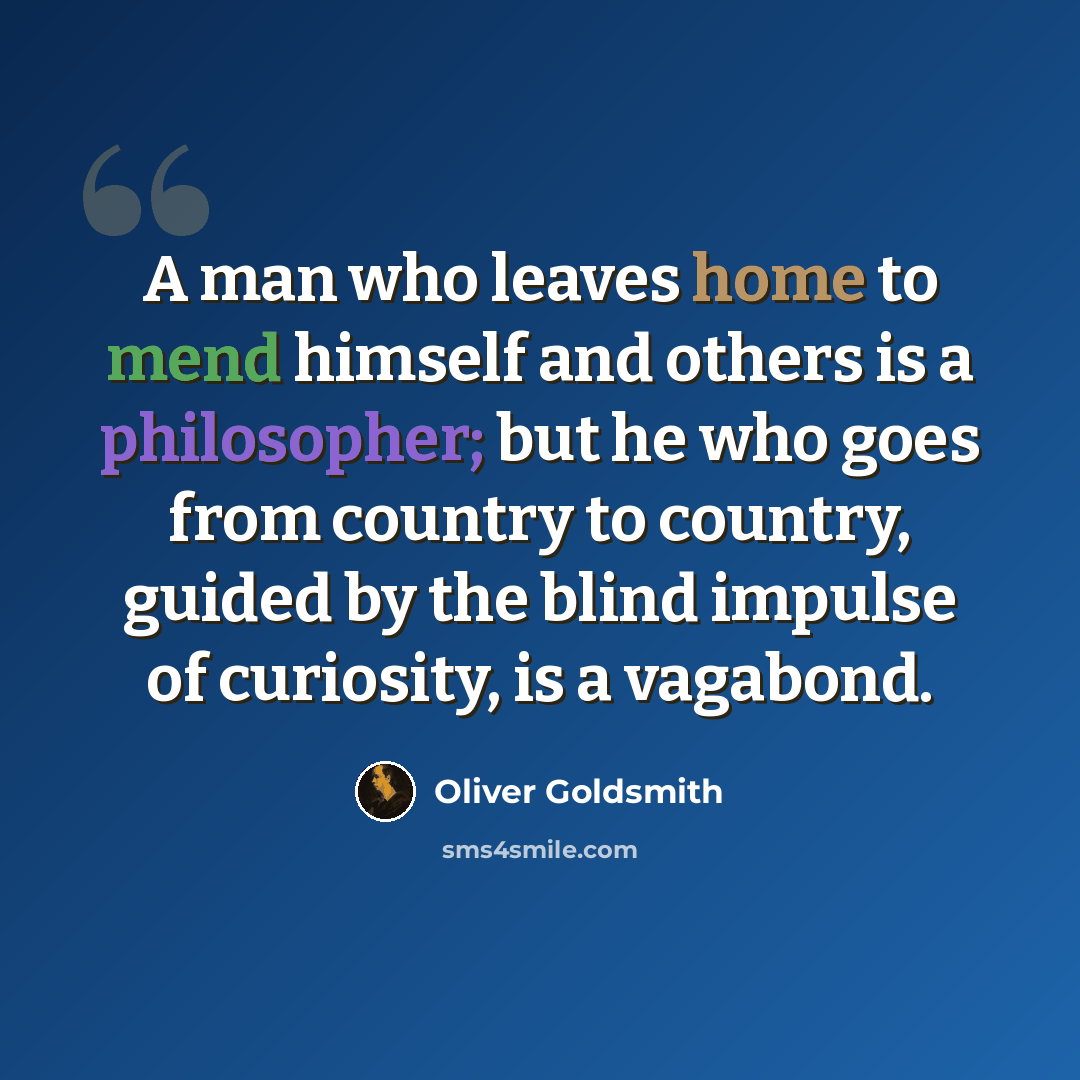 “A man who leaves home to mend himself and others is a philosopher; but he who goes from country to country, guided by the blind impulse of curiosity, is a vagabond.” quote by Oliver Goldsmith