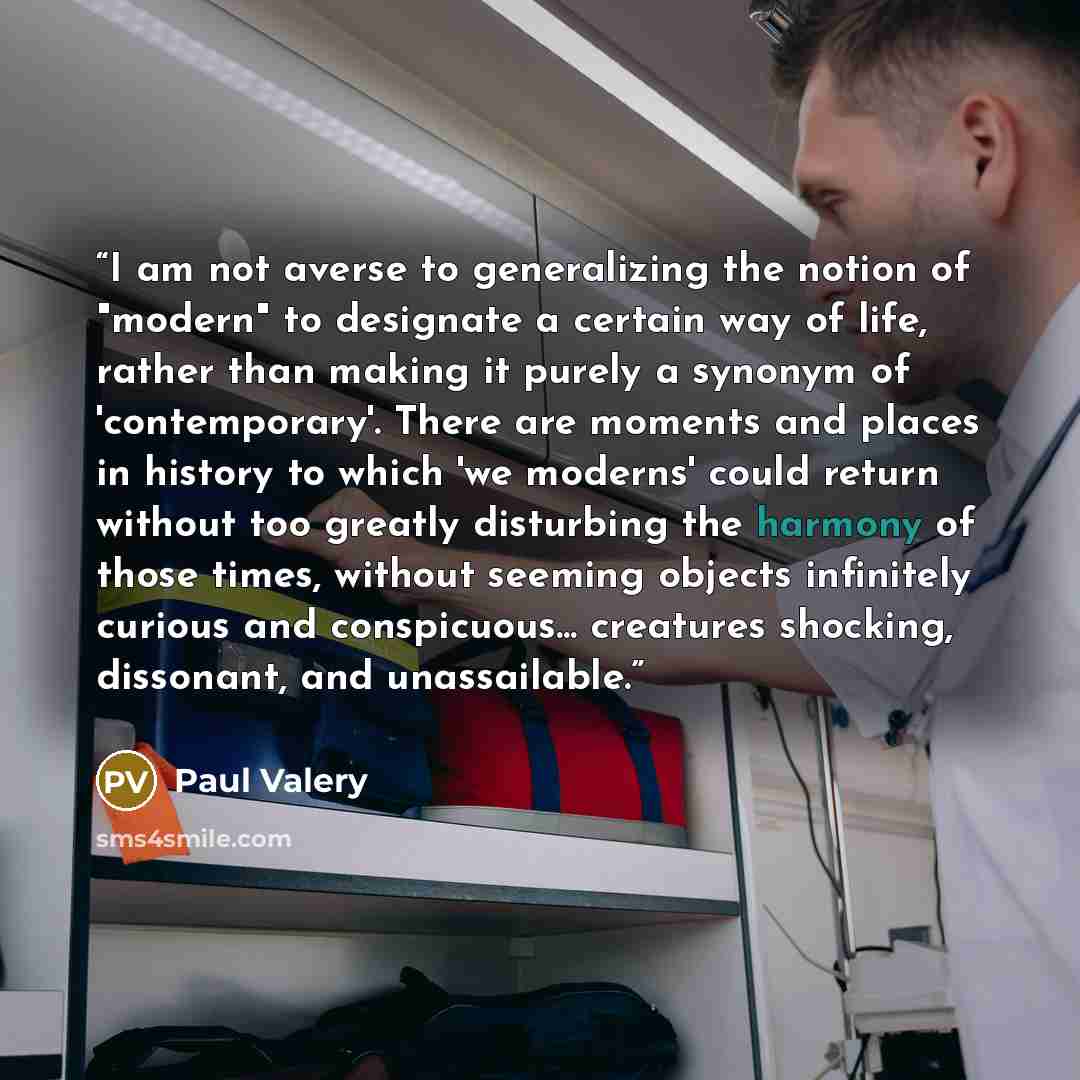 “I am not averse to generalizing the notion of "modern" to designate a certain way of life, rather than making it purely a synonym of 'contemporary'. There are moments and places in history to which 'we moderns' could return without too greatly disturbing the harmony of those times, without seeming…” quote by Paul Valéry
