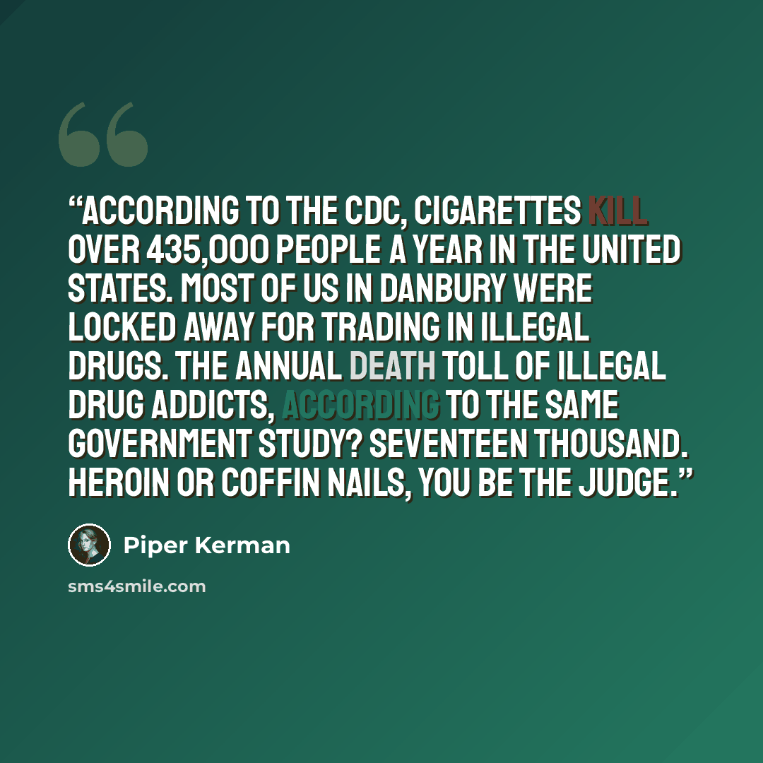 “According to the CDC, cigarettes kill over 435,000 people a year in the United States. Most of us in Danbury were locked away for trading in illegal drugs. The annual death toll of illegal drug addicts, according to the same government study? Seventeen thousand. Heroin or coffin nails, you be the…” quote by Piper Kerman