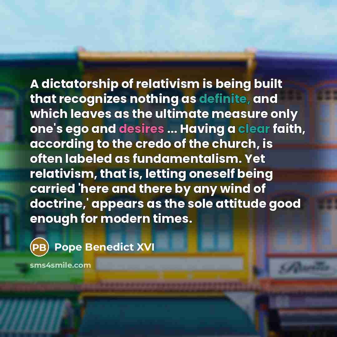 “A dictatorship of relativism is being built that recognizes nothing as definite, and which leaves as the ultimate measure only one's ego and desires ... Having a clear faith, according to the credo of the church, is often labeled as fundamentalism. Yet relativism, that is, letting oneself being…” quote by Pope Benedict XVI