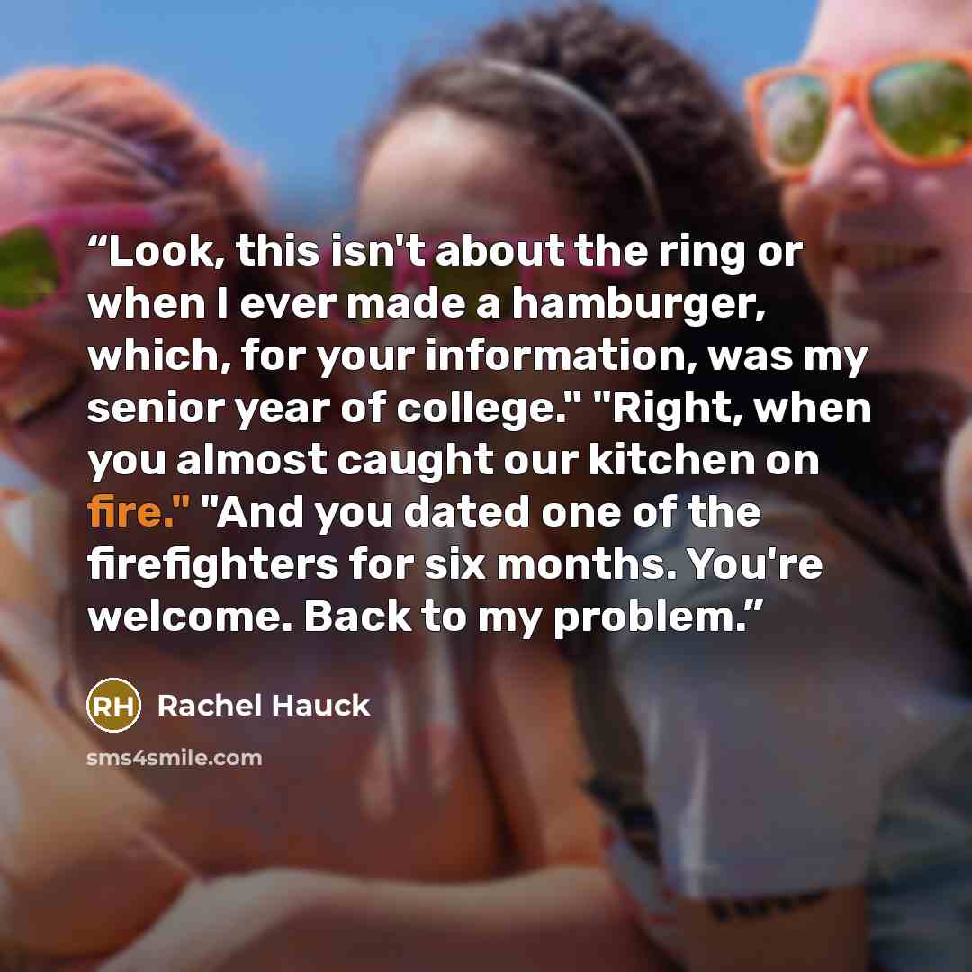 “Look, this isn't about the ring or when I ever made a hamburger, which, for your information, was my senior year of college." "Right, when you almost caught our kitchen on fire." "And you dated one of the firefighters for six months. You're welcome. Back to my problem.” quote by Rachel Hauck