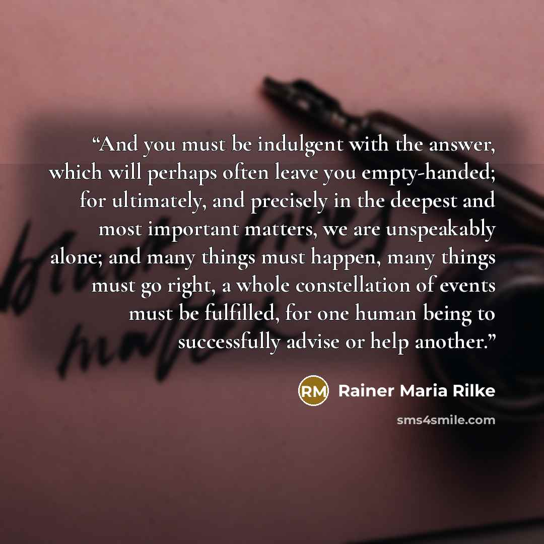 “And you must be indulgent with the answer, which will perhaps often leave you empty-handed; for ultimately, and precisely in the deepest and most important matters, we are unspeakably alone; and many things must happen, many things must go right, a whole constellation of events must be fulfilled…” quote by Rainer Maria Rilke