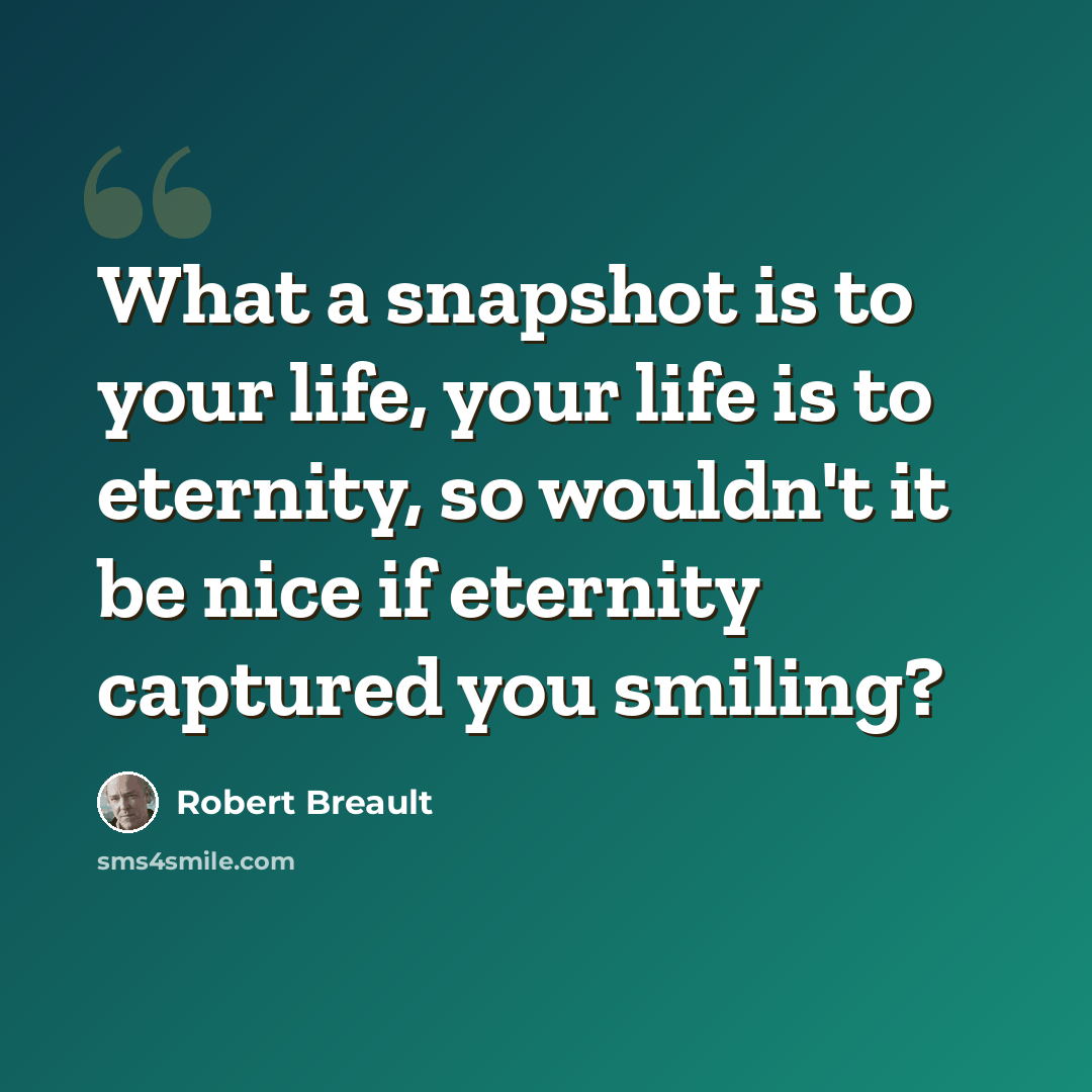 “What a snapshot is to your life, your life is to eternity, so wouldn't it be nice if eternity captured you smiling?” quote by Robert Breault