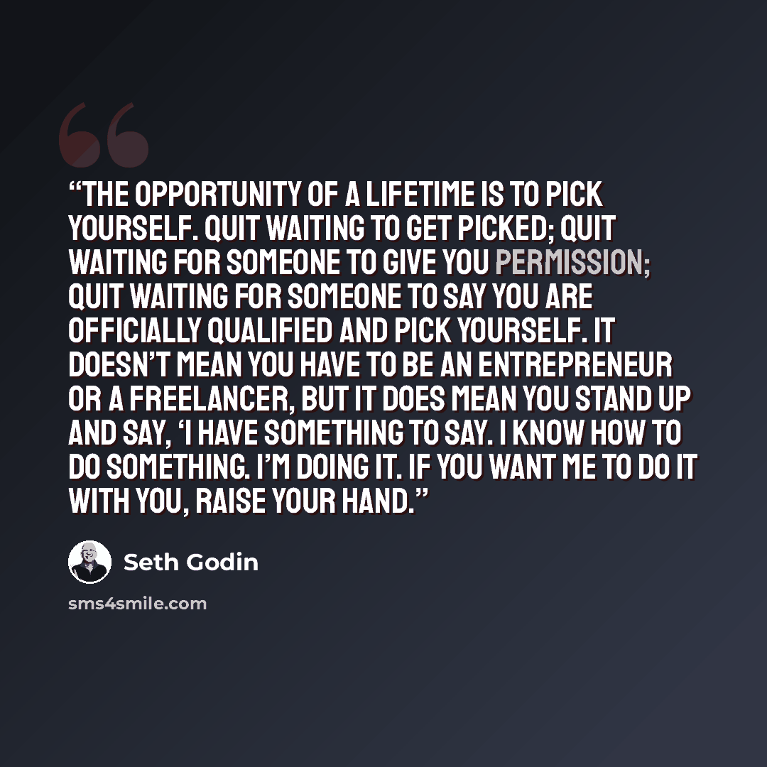 “The opportunity of a lifetime is to pick yourself. Quit waiting to get picked; quit waiting for someone to give you permission; quit waiting for someone to say you are officially qualified and pick yourself. It doesn’t mean you have to be an entrepreneur or a freelancer, but it does mean you stand…” quote by Seth Godin