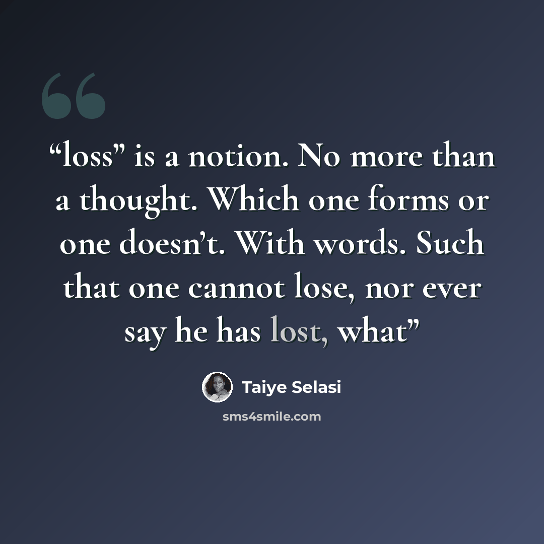 “loss” is a notion. No more than a thought. Which one forms or one doesn’t. With words. Such that one cannot lose, nor ever say he has lost, what” quote by Taiye Selasi