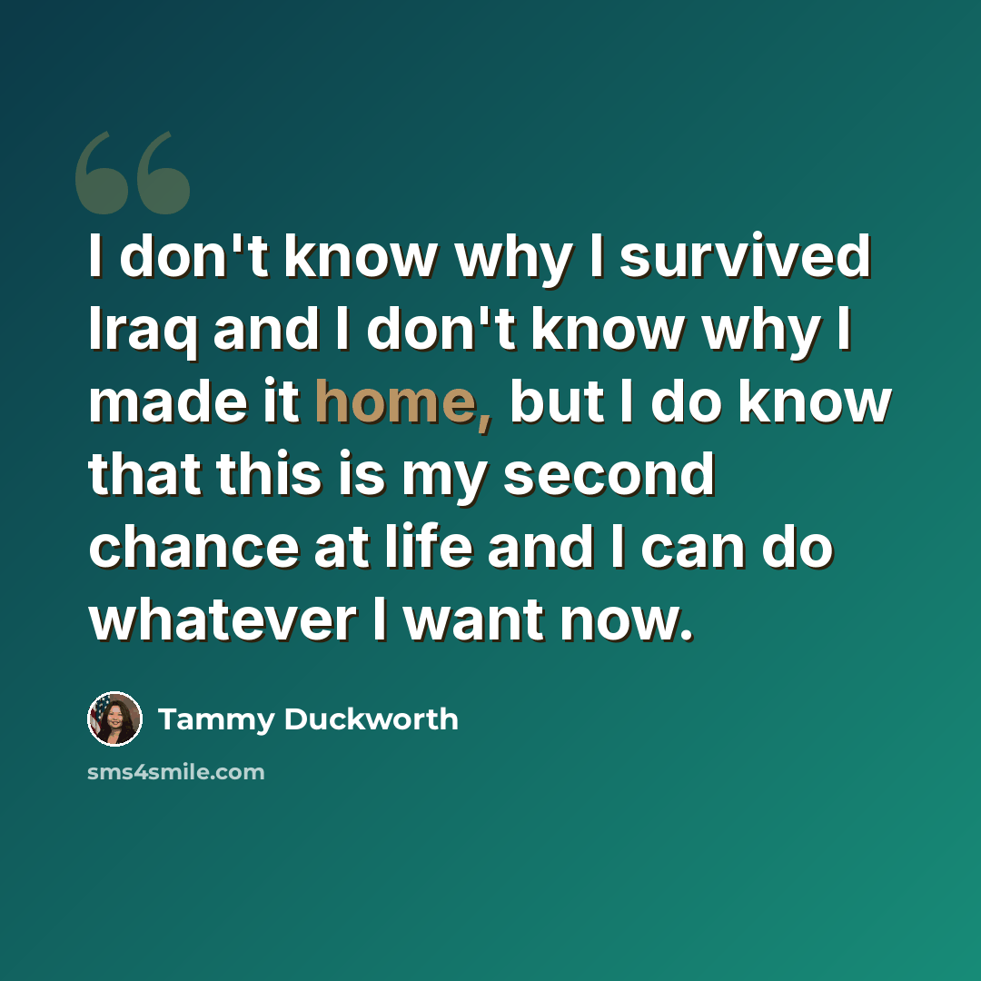 “I don't know why I survived Iraq and I don't know why I made it home, but I do know that this is my second chance at life and I can do whatever I want now.” quote by Tammy Duckworth