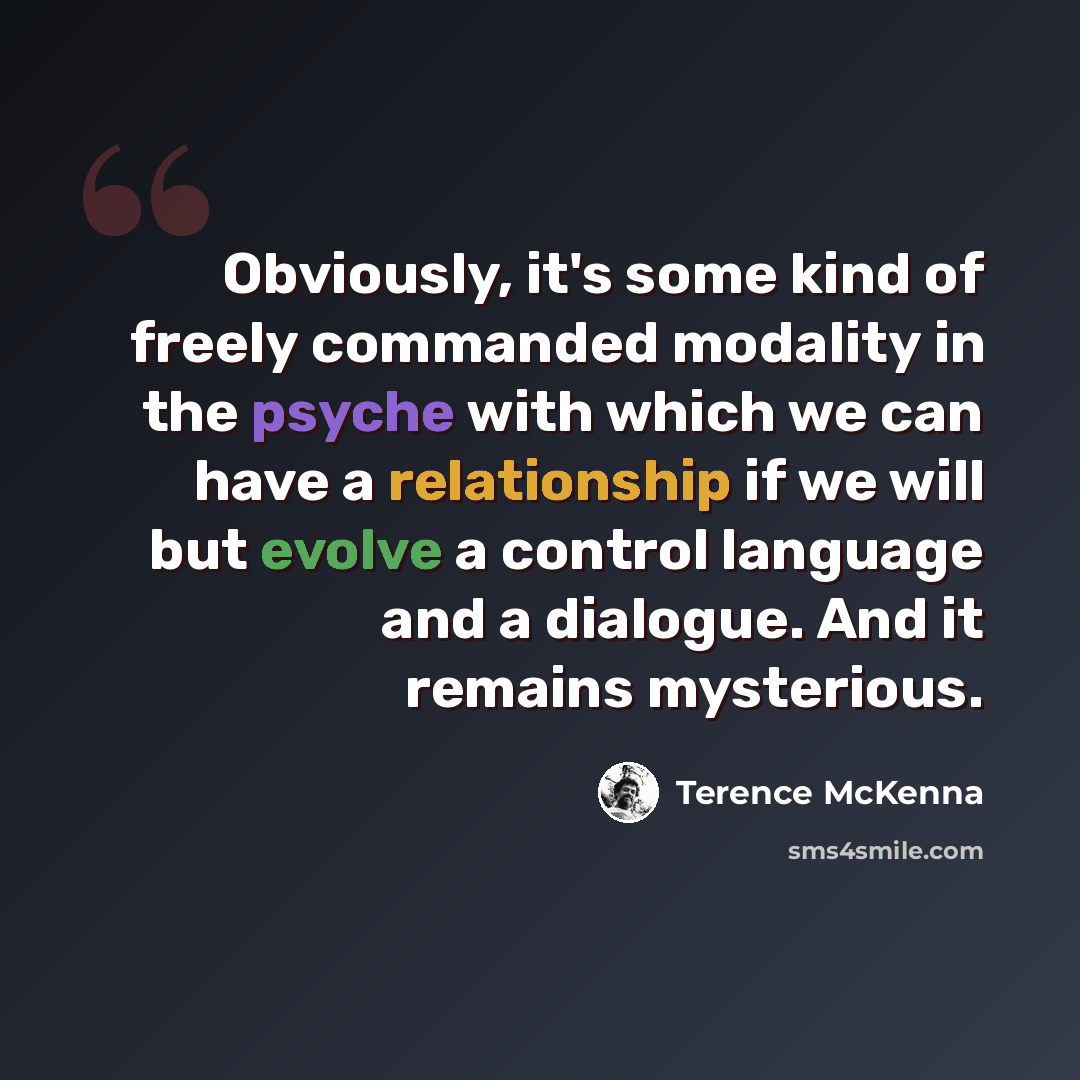 “Obviously, it's some kind of freely commanded modality in the psyche with which we can have a relationship if we will but evolve a control language and a dialogue. And it remains mysterious.” quote by Terence McKenna
