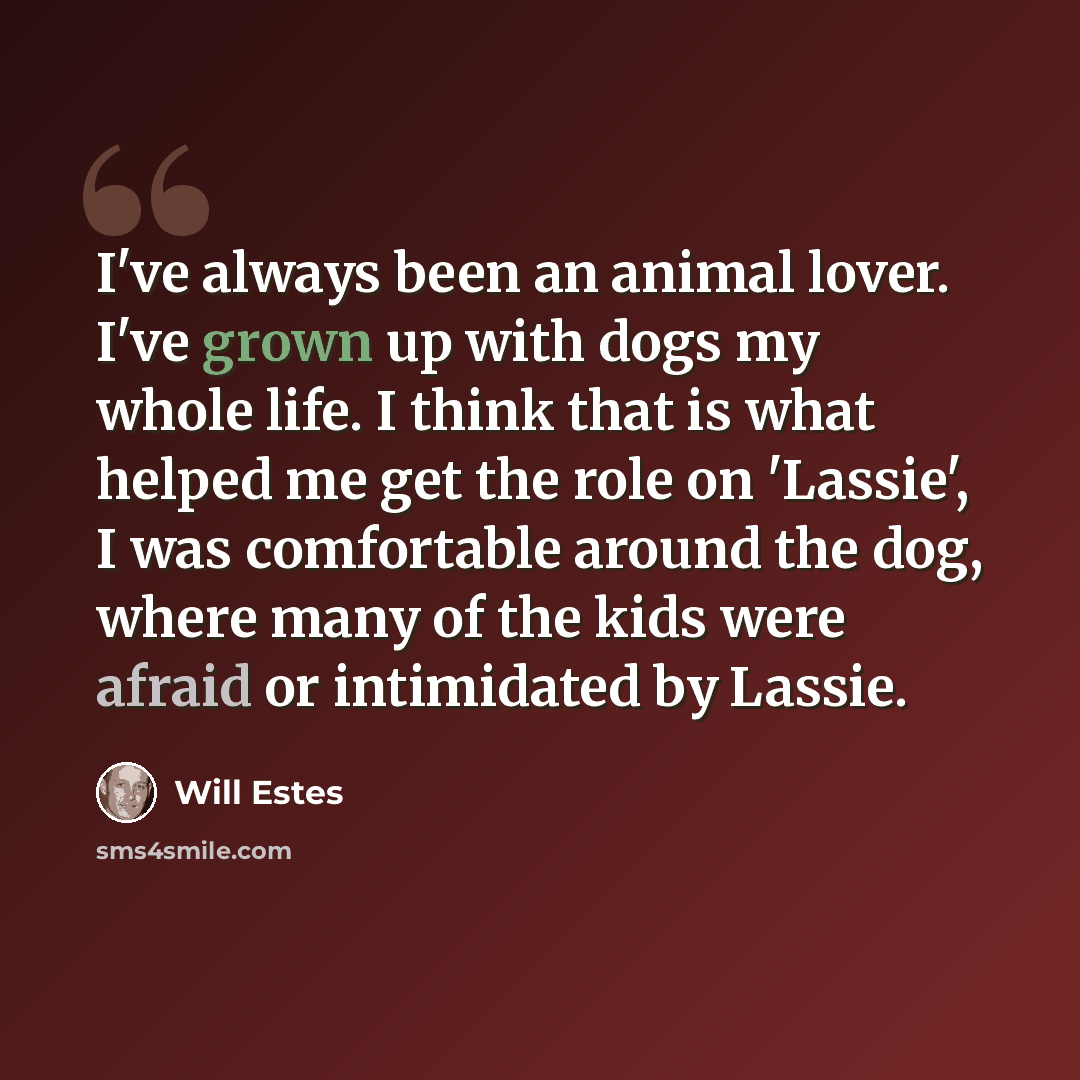 “I've always been an animal lover. I've grown up with dogs my whole life. I think that is what helped me get the role on 'Lassie', I was comfortable around the dog, where many of the kids were afraid or intimidated by Lassie.” quote by Will Estes