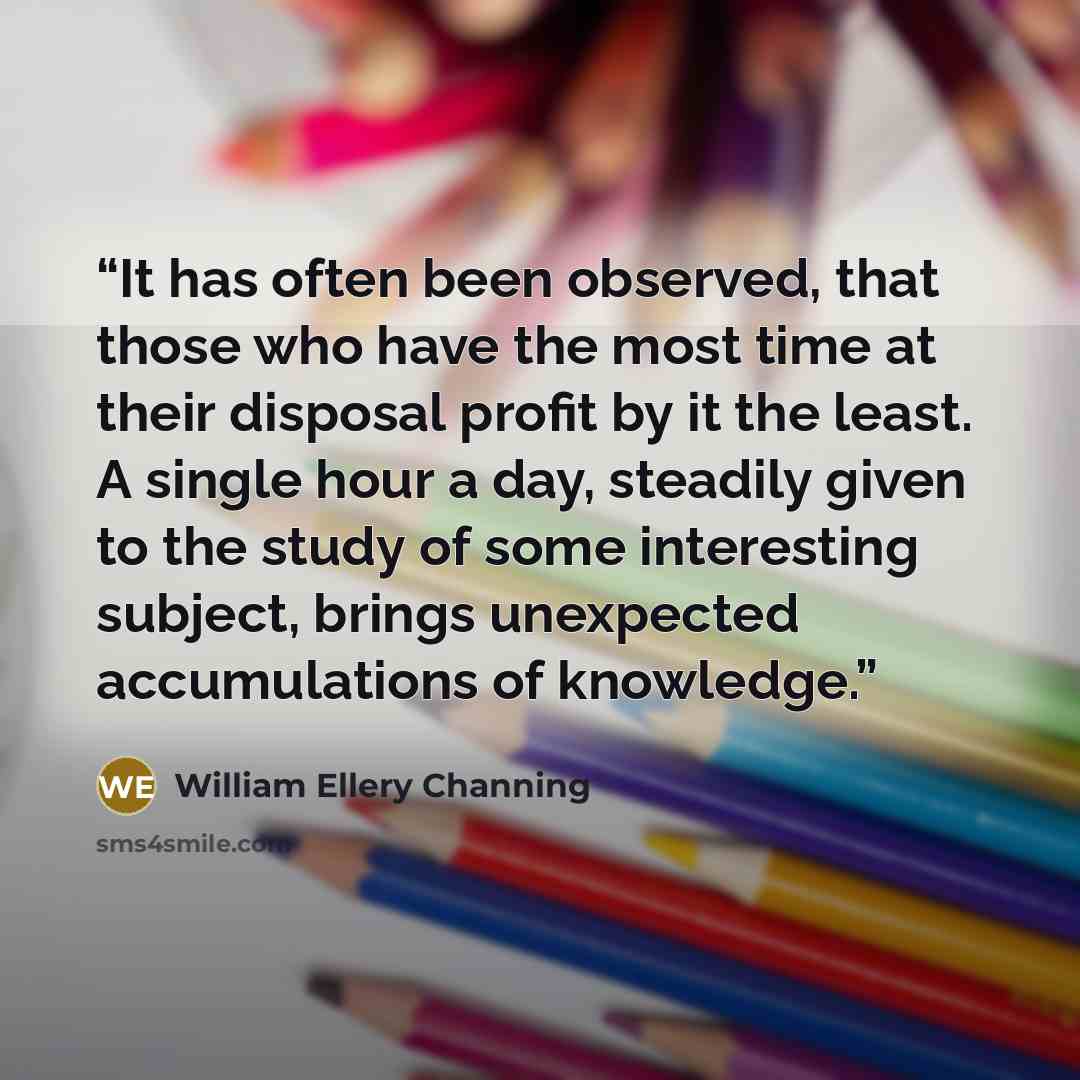 “It has often been observed, that those who have the most time at their disposal profit by it the least. A single hour a day, steadily given to the study of some interesting subject, brings unexpected accumulations of knowledge.” quote by William Ellery Channing