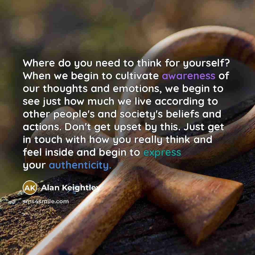 “Where do you need to think for yourself? When we begin to cultivate awareness of our thoughts and emotions, we begin to see just how much we live according to other people's and society's beliefs and actions. Don't get upset by this. Just get in touch with how you really think and feel inside and…” quote by Alan Keightley