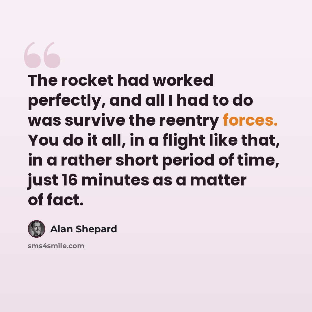 “The rocket had worked perfectly, and all I had to do was survive the reentry forces. You do it all, in a flight like that, in a rather short period of time, just 16 minutes as a matter of fact.” quote by Alan Shepard