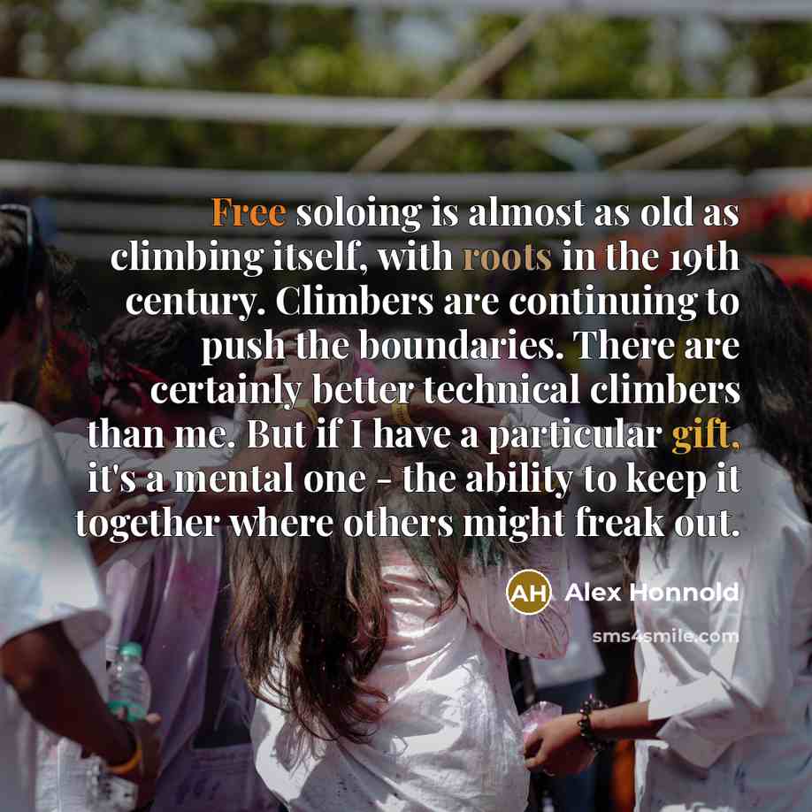 “Free soloing is almost as old as climbing itself, with roots in the 19th century. Climbers are continuing to push the boundaries. There are certainly better technical climbers than me. But if I have a particular gift, it's a mental one - the ability to keep it together where others might freak out.” quote by Alex Honnold