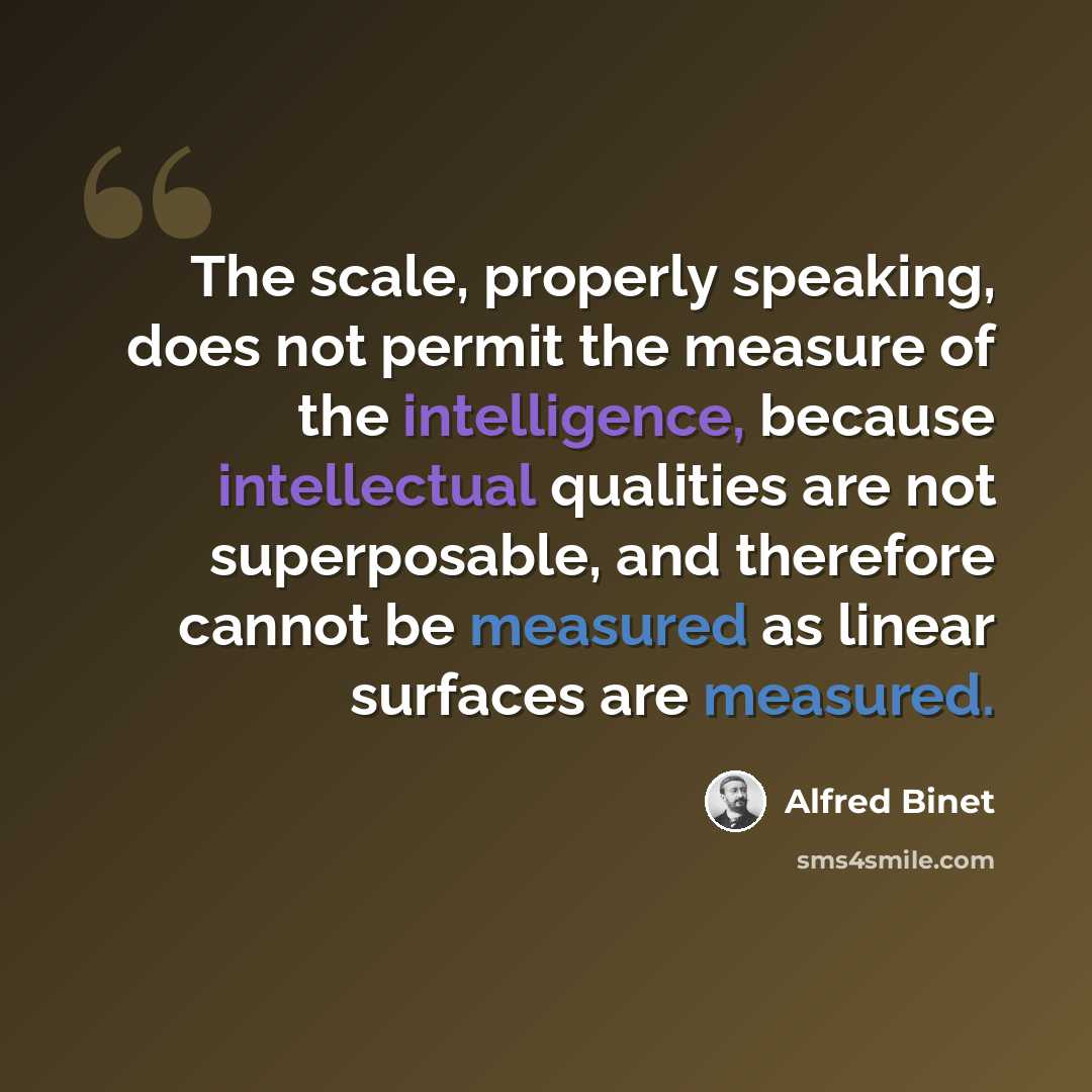 “The scale, properly speaking, does not permit the measure of the intelligence, because intellectual qualities are not superposable, and therefore cannot be measured as linear surfaces are measured.” quote by Alfred Binet