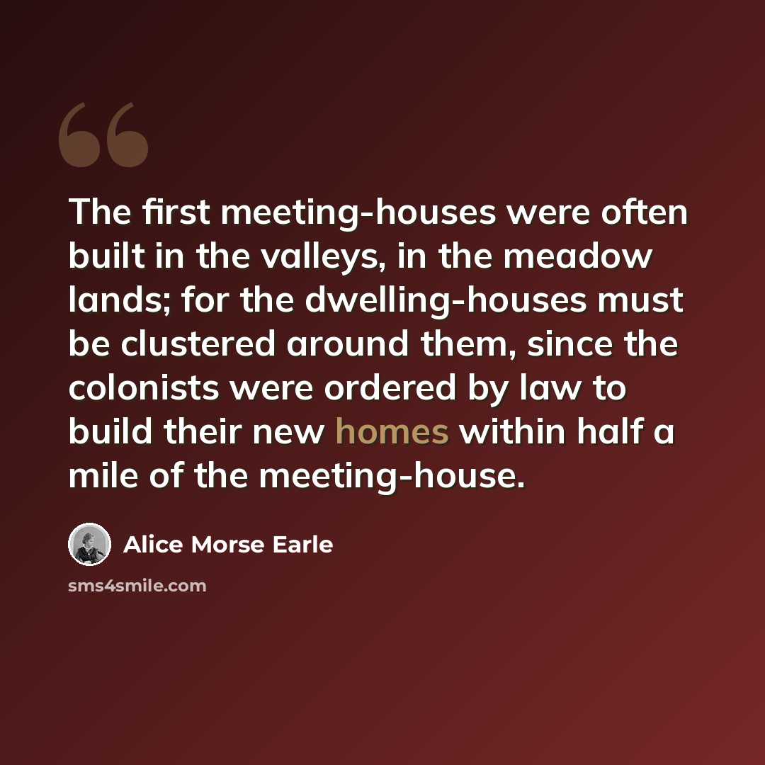 “The first meeting-houses were often built in the valleys, in the meadow lands; for the dwelling-houses must be clustered around them, since the colonists were ordered by law to build their new homes within half a mile of the meeting-house.” quote by Alice Morse Earle