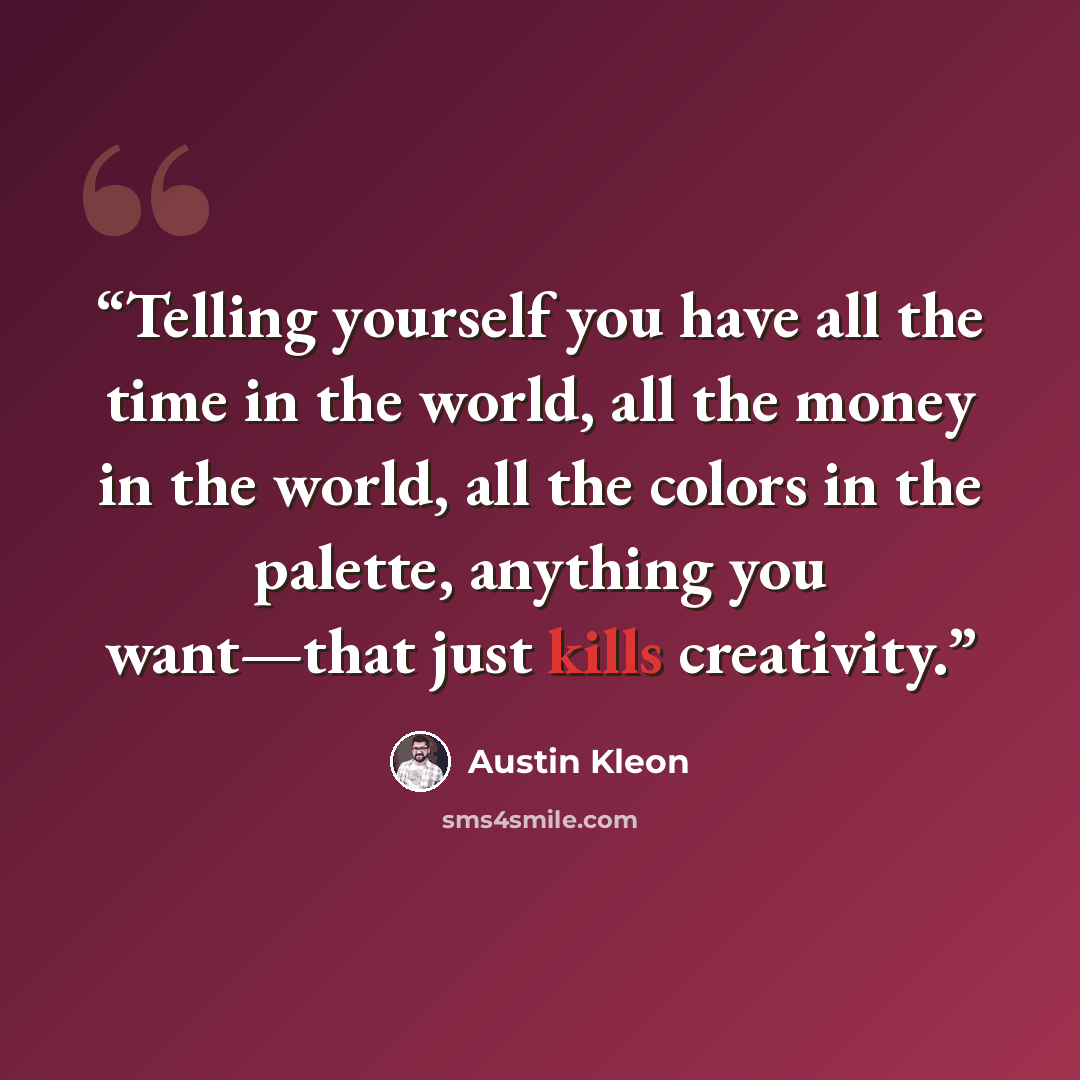 “Telling yourself you have all the time in the world, all the money in the world, all the colors in the palette, anything you want—that just kills creativity.” quote by Austin Kleon