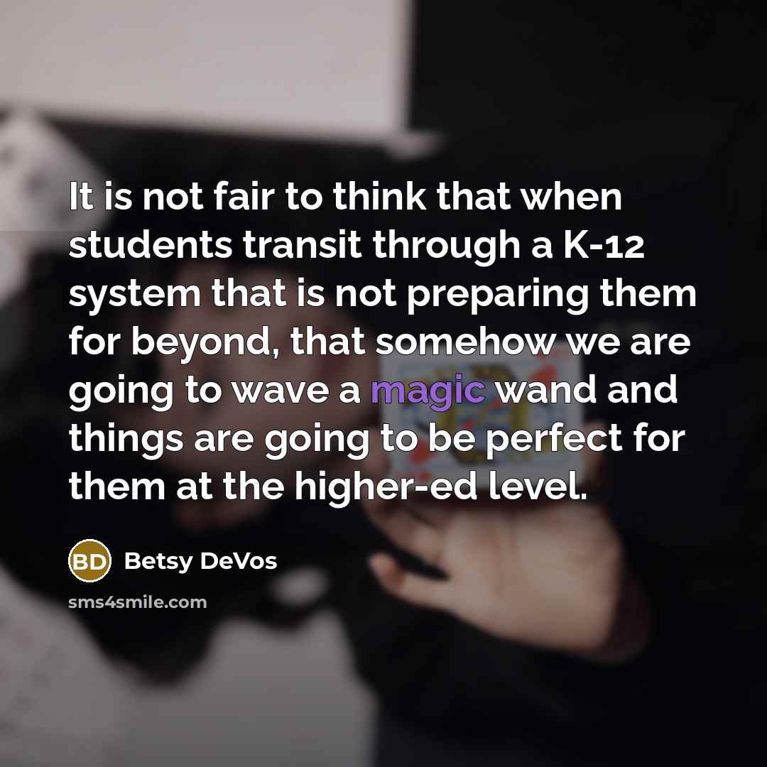 “It is not fair to think that when students transit through a K-12 system that is not preparing them for beyond, that somehow we are going to wave a magic wand and things are going to be perfect for them at the higher-ed level.” quote by Betsy DeVos