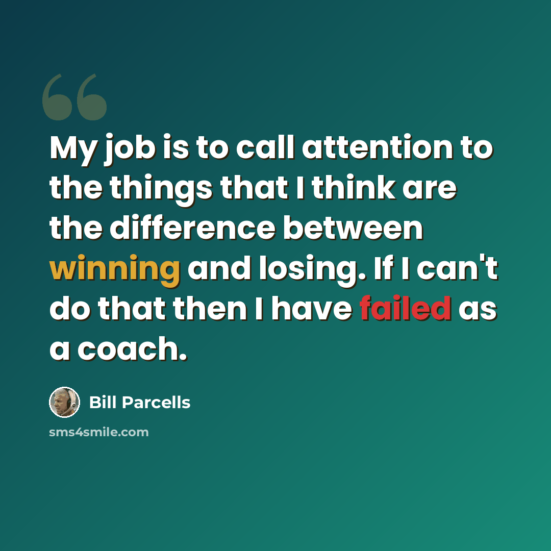 “My job is to call attention to the things that I think are the difference between winning and losing. If I can't do that then I have failed as a coach.” quote by Bill Parcells