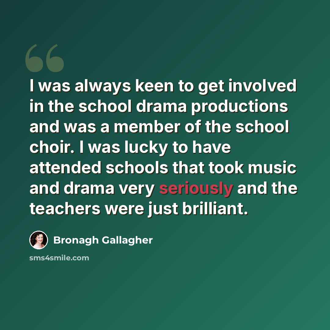 “I was always keen to get involved in the school drama productions and was a member of the school choir. I was lucky to have attended schools that took music and drama very seriously and the teachers were just brilliant.” quote by Bronagh Gallagher