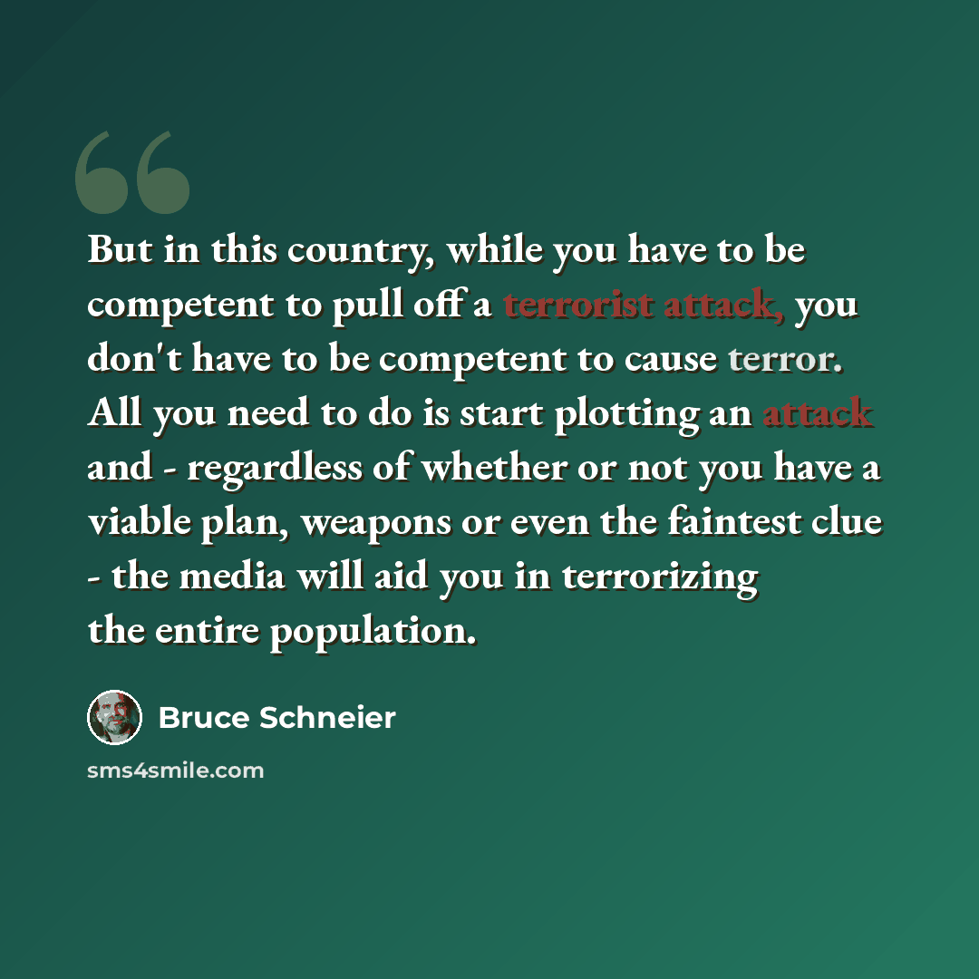 “But in this country, while you have to be competent to pull off a terrorist attack, you don't have to be competent to cause terror. All you need to do is start plotting an attack and - regardless of whether or not you have a viable plan, weapons or even the faintest clue - the media will aid you…” quote by Bruce Schneier