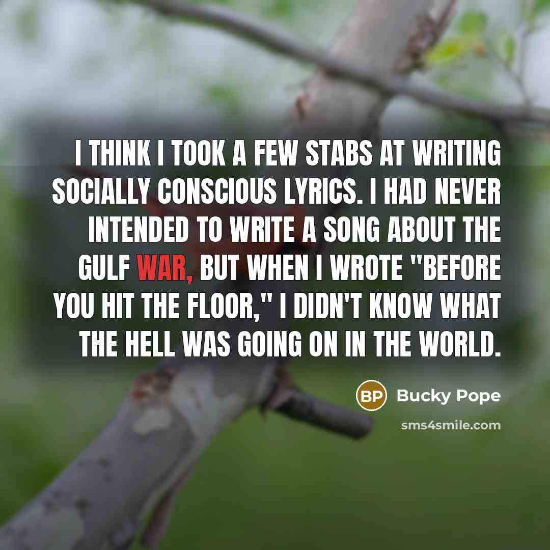 “I think I took a few stabs at writing socially conscious lyrics. I had never intended to write a song about the Gulf War, but when I wrote "Before You Hit The Floor," I didn't know what the hell was going on in the world.” quote by Bucky Pope