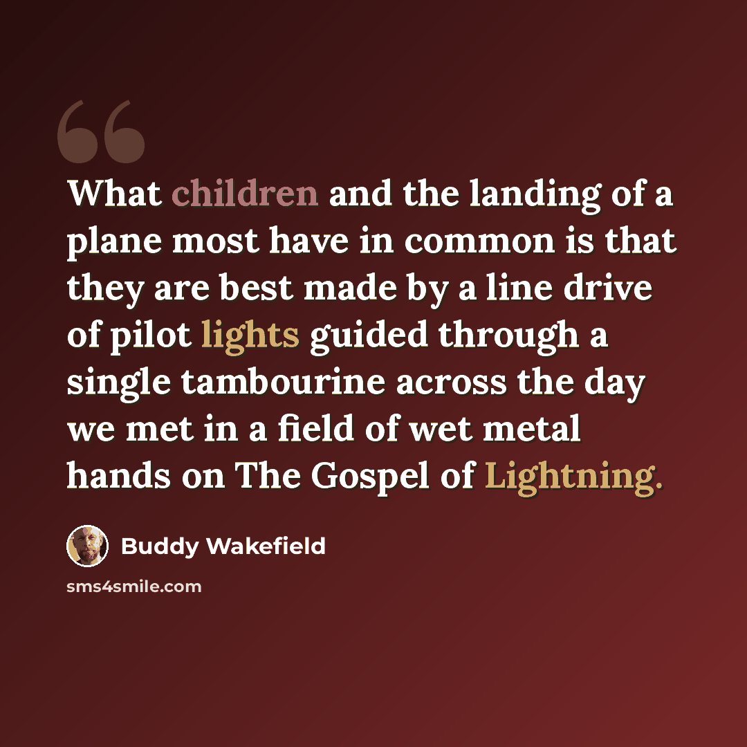 “What children and the landing of a plane most have in common is that they are best made by a line drive of pilot lights guided through a single tambourine across the day we met in a field of wet metal hands on The Gospel of Lightning.” quote by Buddy Wakefield