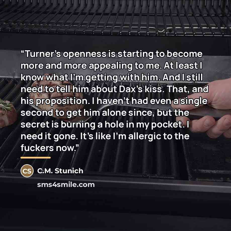 “Turner's openness is starting to become more and more appealing to me. At least I know what I'm getting with him. And I still need to tell him about Dax's kiss. That, and his proposition. I haven't had even a single second to get him alone since, but the secret is burning a hole in my pocket. I…” quote by C.M. Stunich